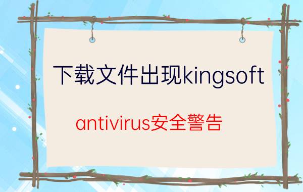 下载文件出现kingsoft（antivirus安全警告 怎么回事）